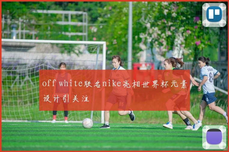 off white联名nike亮相世界杯元素设计引关注
