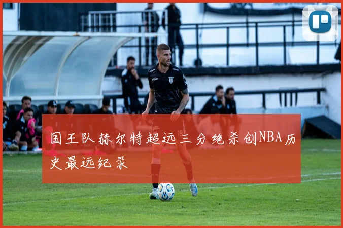国王队赫尔特超远三分绝杀创NBA历史最远纪录