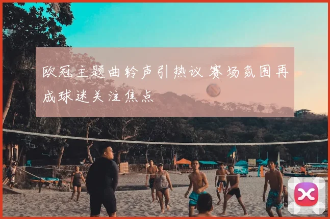 欧冠主题曲铃声引热议 赛场氛围再成球迷关注焦点
