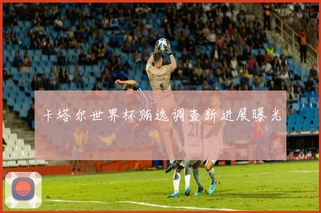 卡塔尔世界杯贿选调查新进展曝光