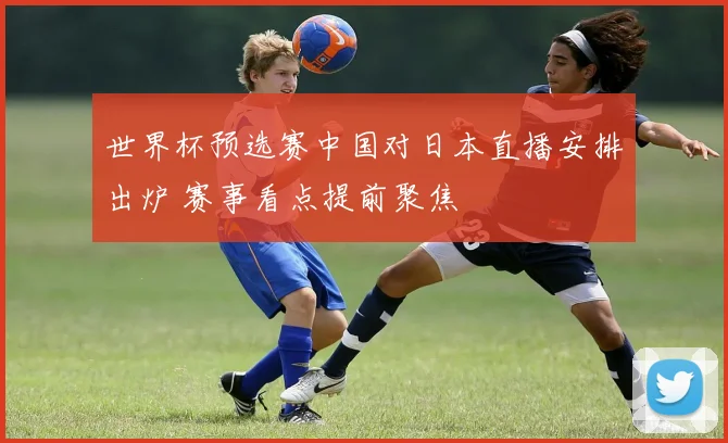 世界杯预选赛中国对日本直播安排出炉 赛事看点提前聚焦