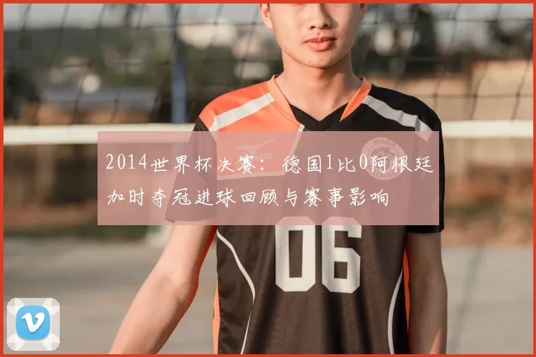 2014世界杯决赛：德国1比0阿根廷加时夺冠进球回顾与赛事影响