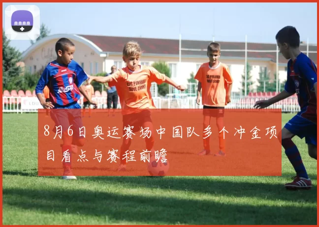 8月6日奥运赛场中国队多个冲金项目看点与赛程前瞻