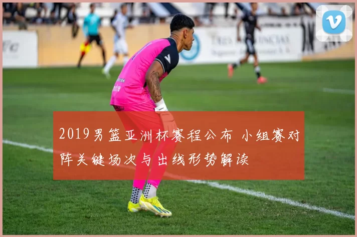 2019男篮亚洲杯赛程公布 小组赛对阵关键场次与出线形势解读