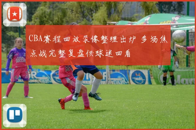 CBA赛程回放录像整理出炉 多场焦点战完整复盘供球迷回看