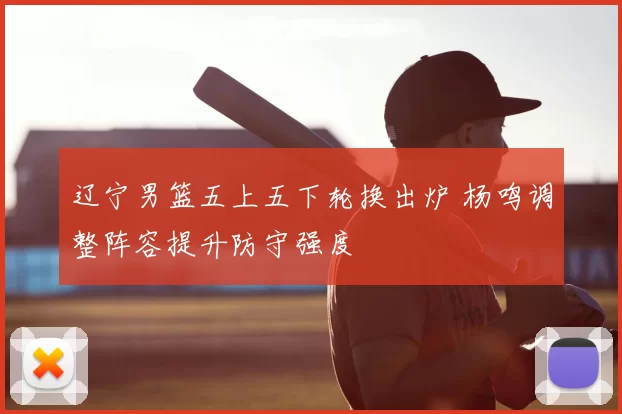辽宁男篮五上五下轮换出炉 杨鸣调整阵容提升防守强度