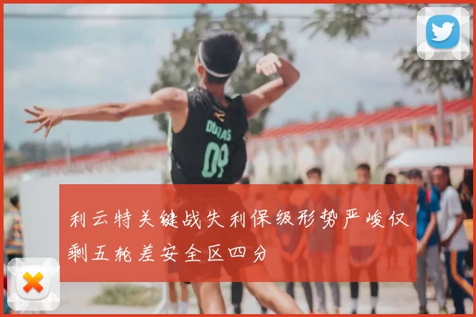 利云特关键战失利保级形势严峻仅剩五轮差安全区四分