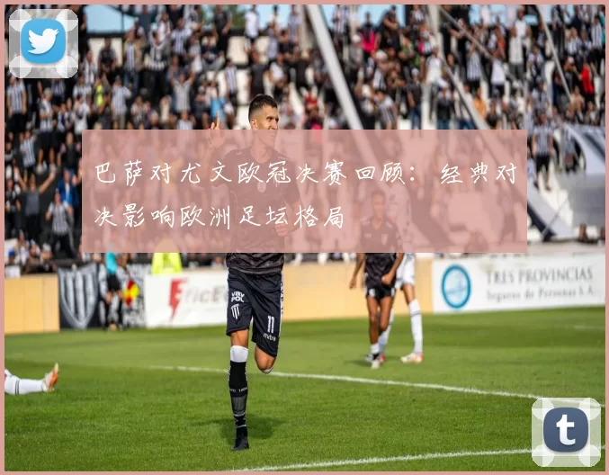 巴萨对尤文欧冠决赛回顾：经典对决影响欧洲足坛格局