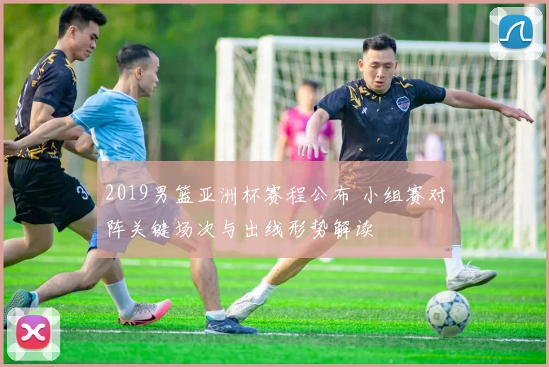 2019男篮亚洲杯赛程公布 小组赛对阵关键场次与出线形势解读
