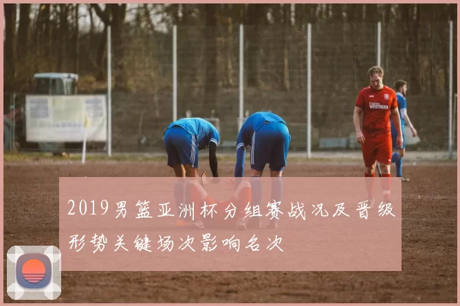2019男篮亚洲杯分组赛战况及晋级形势关键场次影响名次