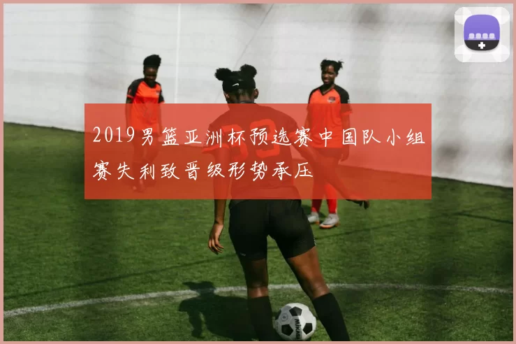 2019男篮亚洲杯预选赛中国队小组赛失利致晋级形势承压