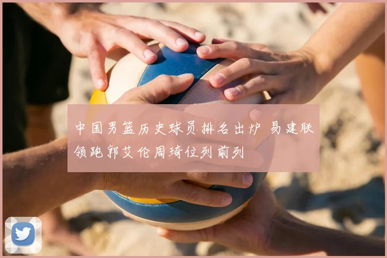 中国男篮历史球员排名出炉 易建联领跑郭艾伦周琦位列前列