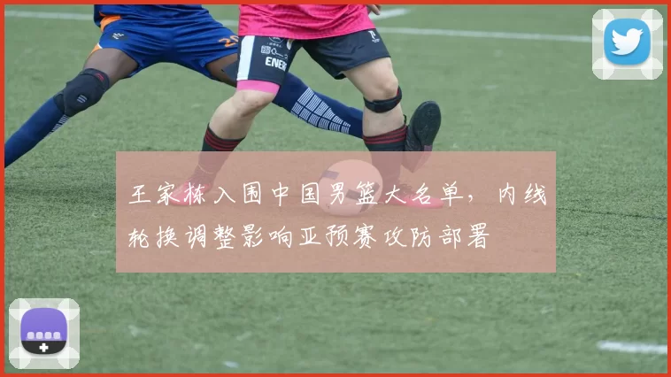 王家栋入围中国男篮大名单，内线轮换调整影响亚预赛攻防部署