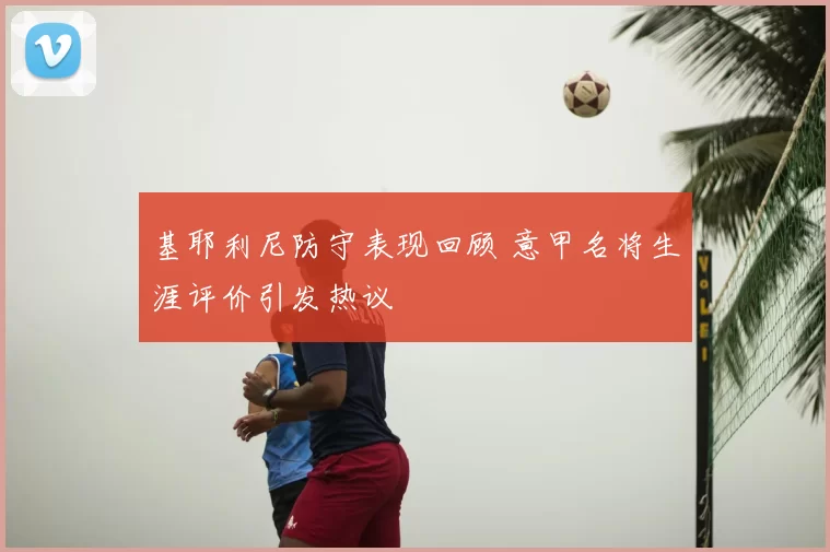 基耶利尼防守表现回顾 意甲名将生涯评价引发热议