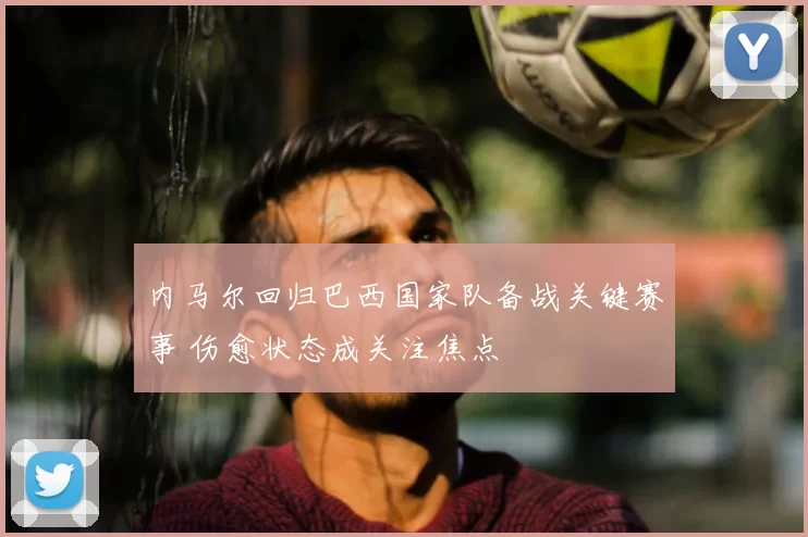 内马尔回归巴西国家队备战关键赛事 伤愈状态成关注焦点
