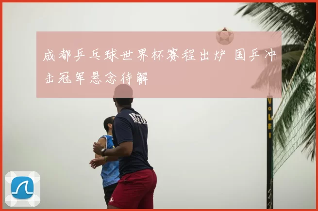 成都乒乓球世界杯赛程出炉 国乒冲击冠军悬念待解