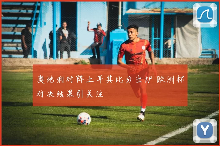 奥地利对阵土耳其比分出炉 欧洲杯对决结果引关注