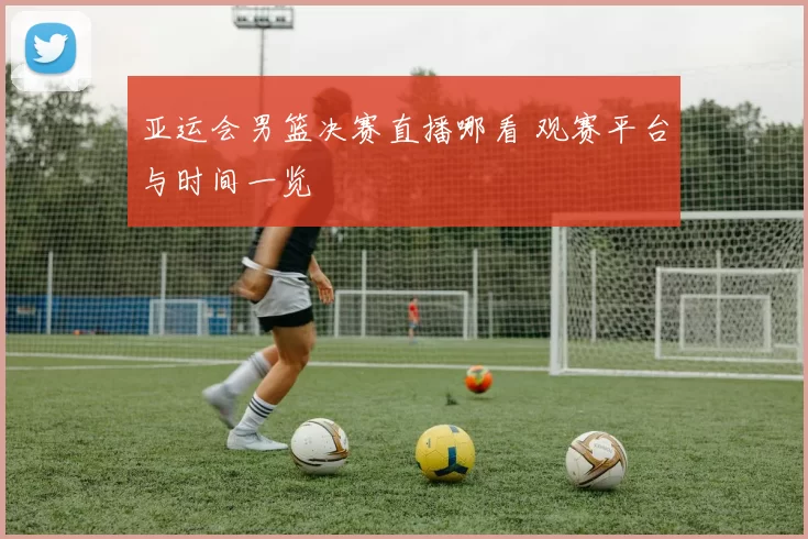 亚运会男篮决赛直播哪看 观赛平台与时间一览
