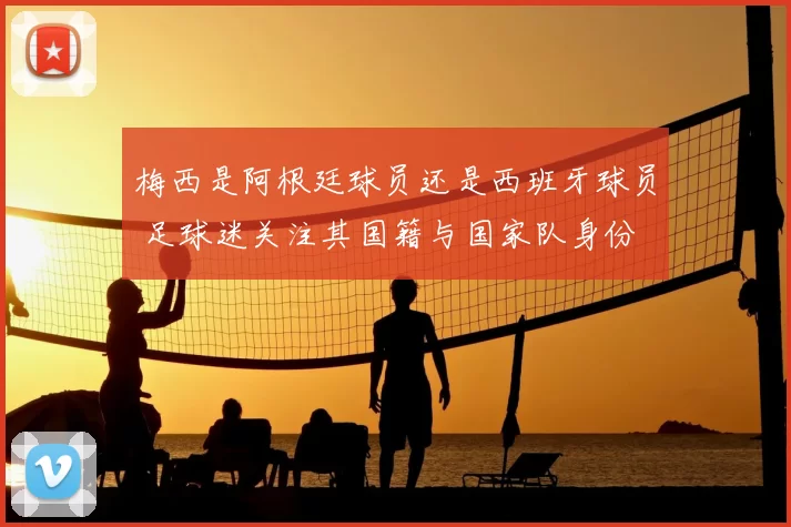 梅西是阿根廷球员还是西班牙球员 足球迷关注其国籍与国家队身份