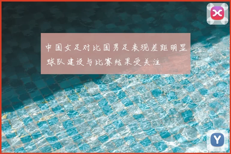 中国女足对比国男足表现差距明显 球队建设与比赛结果受关注