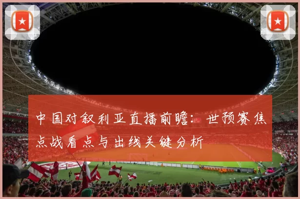 中国对叙利亚直播前瞻：世预赛焦点战看点与出线关键分析