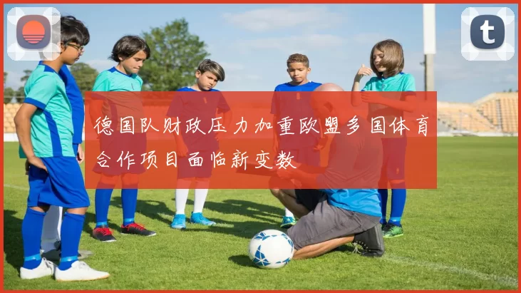 德国队财政压力加重欧盟多国体育合作项目面临新变数