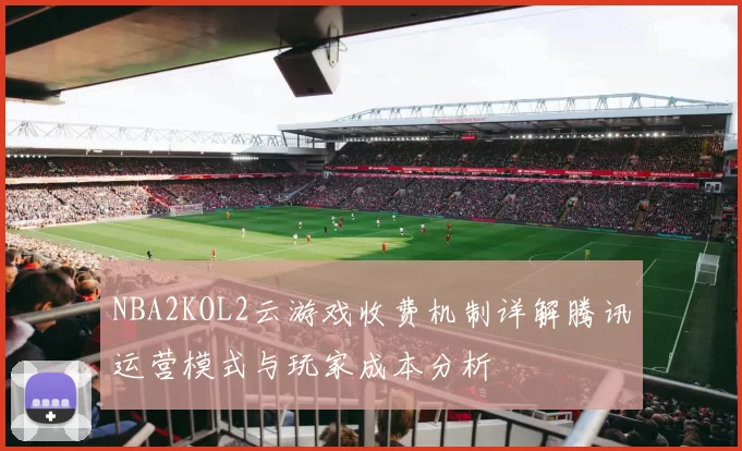 NBA2KOL2云游戏收费机制详解腾讯运营模式与玩家成本分析