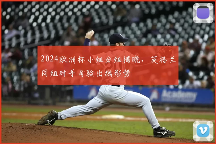 2024欧洲杯小组分组揭晓，英格兰同组对手考验出线形势