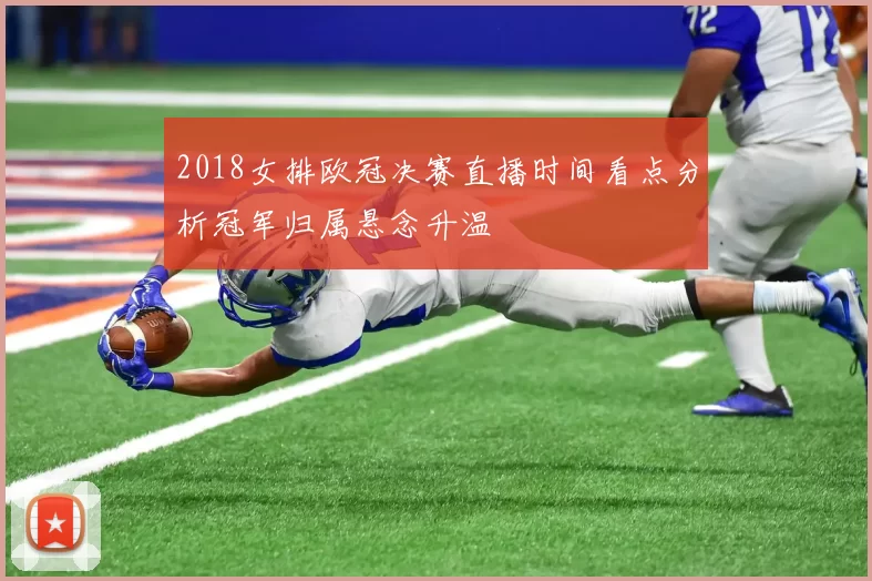 2018女排欧冠决赛直播时间看点分析冠军归属悬念升温