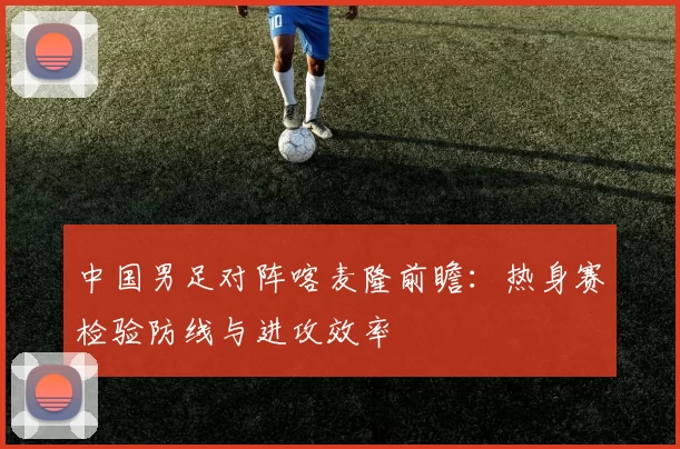 中国男足对阵喀麦隆前瞻：热身赛检验防线与进攻效率
