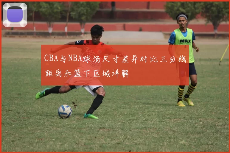 CBA与NBA球场尺寸差异对比三分线距离和篮下区域详解