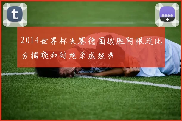 2014世界杯决赛德国战胜阿根廷比分揭晓加时绝杀成经典