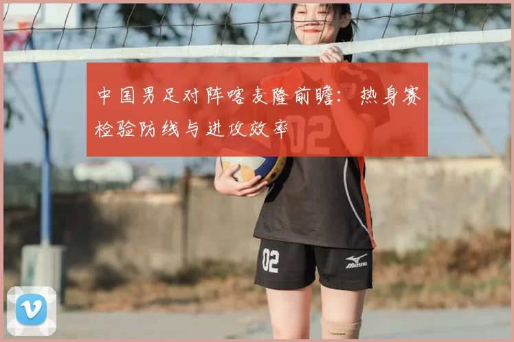 中国男足对阵喀麦隆前瞻：热身赛检验防线与进攻效率