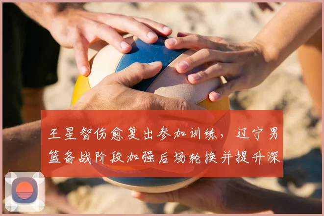 王星智伤愈复出参加训练，辽宁男篮备战阶段加强后场轮换并提升深度