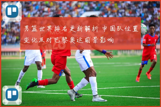 男篮世界排名更新解析 中国队位置变化及对巴黎奥运前景影响