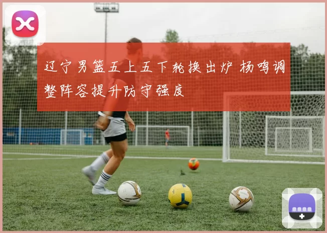 辽宁男篮五上五下轮换出炉 杨鸣调整阵容提升防守强度