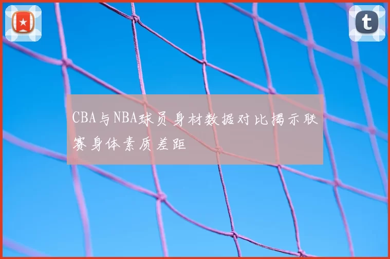 CBA与NBA球员身材数据对比揭示联赛身体素质差距