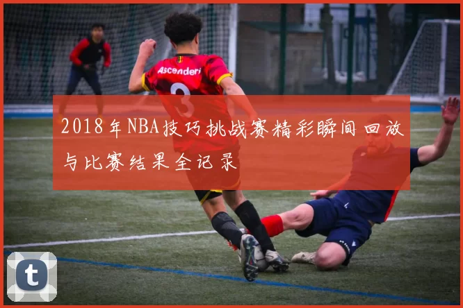 2018年NBA技巧挑战赛精彩瞬间回放与比赛结果全记录