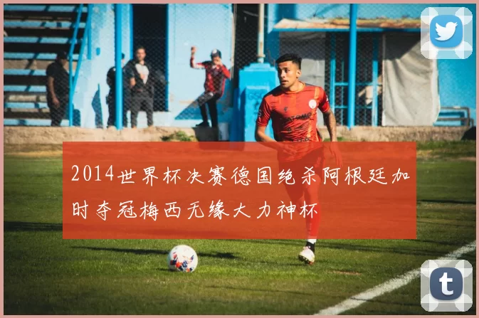 2014世界杯决赛德国绝杀阿根廷加时夺冠梅西无缘大力神杯