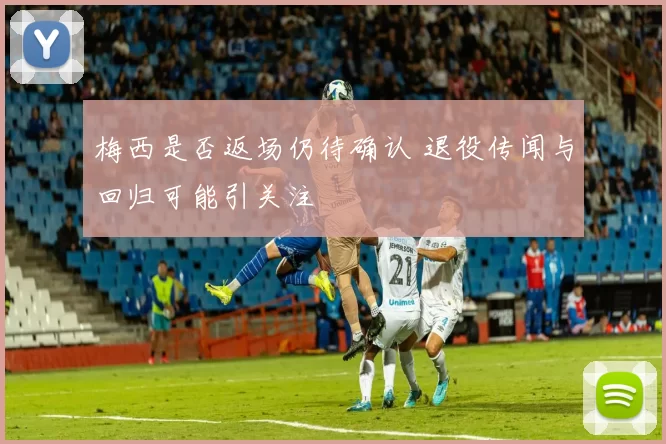 梅西是否返场仍待确认 退役传闻与回归可能引关注