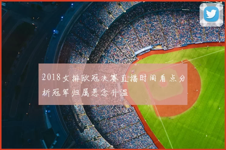 2018女排欧冠决赛直播时间看点分析冠军归属悬念升温