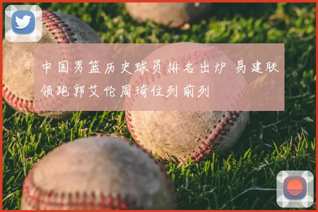 中国男篮历史球员排名出炉 易建联领跑郭艾伦周琦位列前列