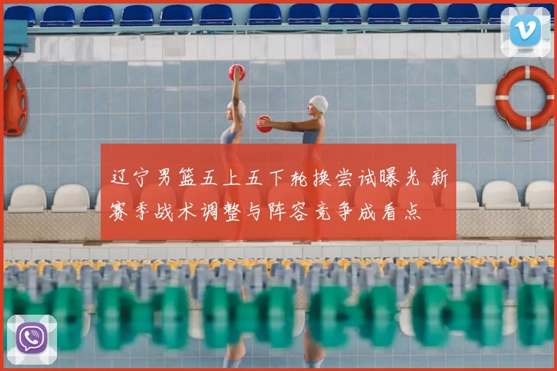 辽宁男篮五上五下轮换尝试曝光 新赛季战术调整与阵容竞争成看点