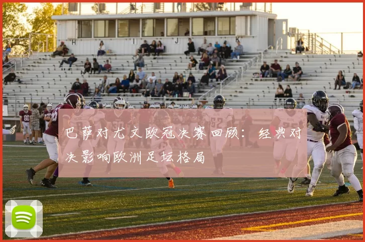 巴萨对尤文欧冠决赛回顾：经典对决影响欧洲足坛格局