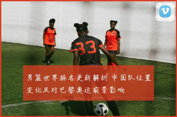 男篮世界排名更新解析 中国队位置变化及对巴黎奥运前景影响