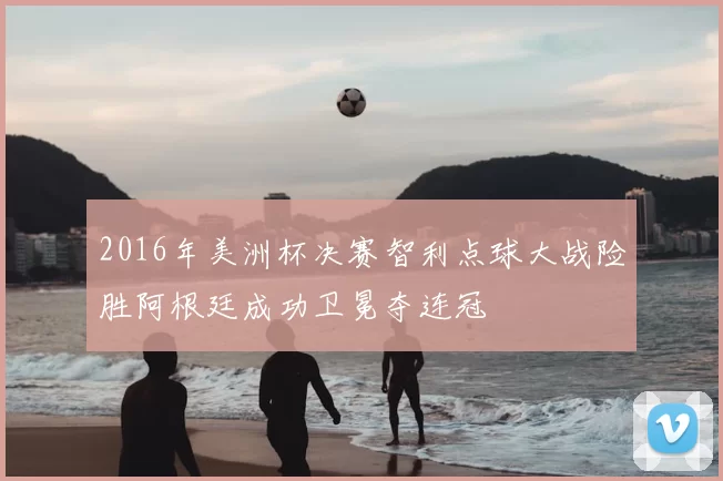 2016年美洲杯决赛智利点球大战险胜阿根廷成功卫冕夺连冠
