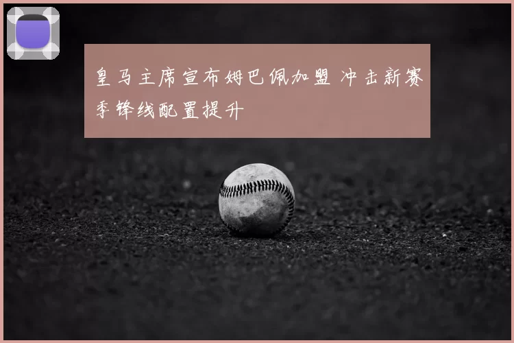 皇马主席宣布姆巴佩加盟 冲击新赛季锋线配置提升